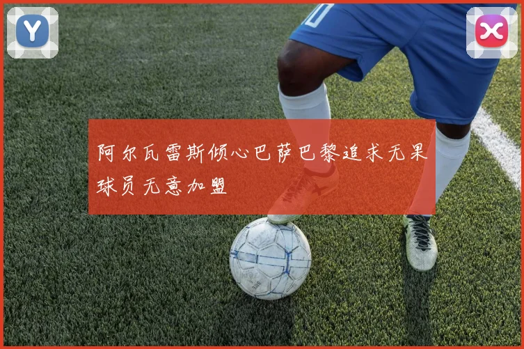 阿尔瓦雷斯倾心巴萨巴黎追求无果球员无意加盟