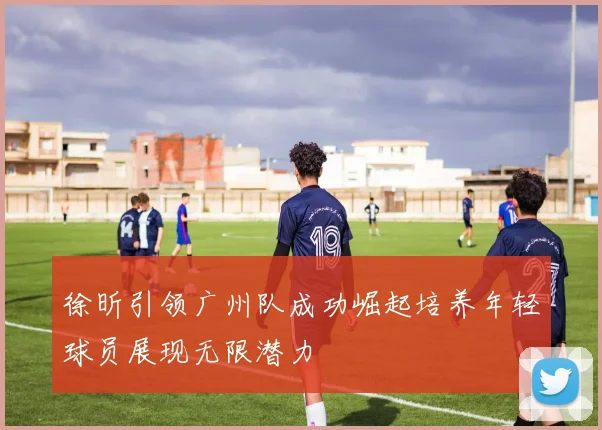 徐昕引领广州队成功崛起培养年轻球员展现无限潜力