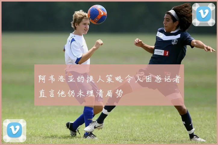 阿韦洛亚的换人策略令人困惑记者直言他仍未理清局势