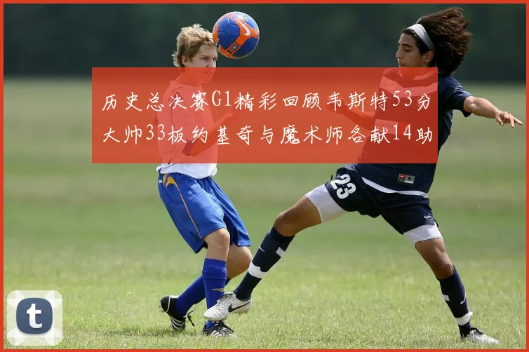历史总决赛G1精彩回顾韦斯特53分大帅33板约基奇与魔术师各献14助攻