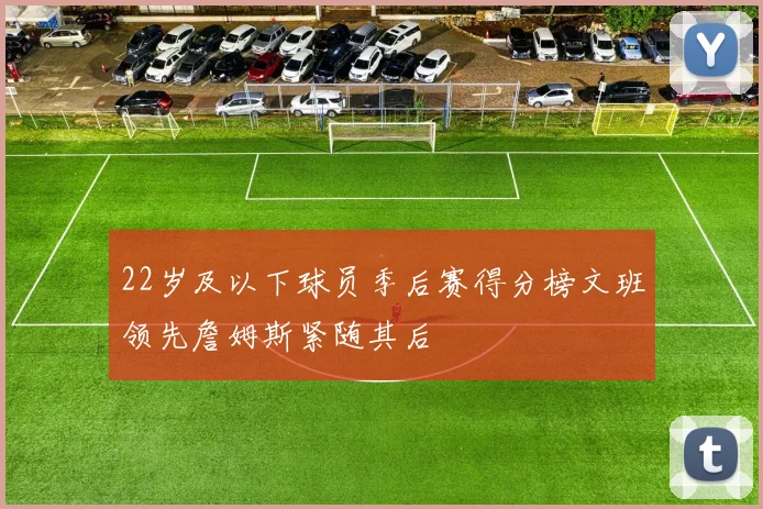 22岁及以下球员季后赛得分榜文班领先詹姆斯紧随其后