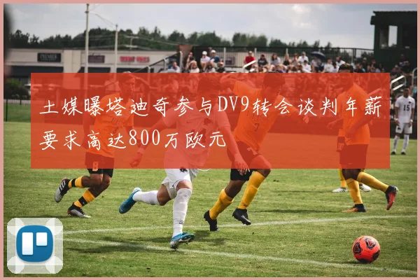 土媒曝塔迪奇参与DV9转会谈判年薪要求高达800万欧元