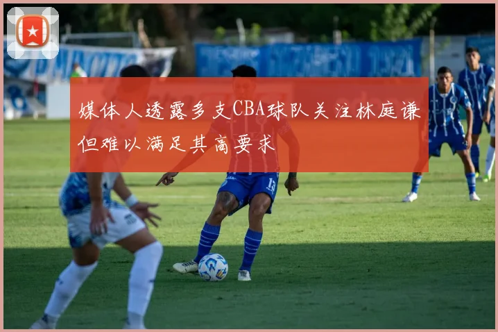 媒体人透露多支CBA球队关注林庭谦但难以满足其高要求