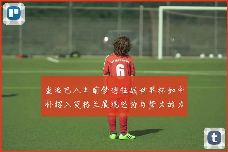 查洛巴八年前梦想征战世界杯如今补招入英格兰展现坚持与努力的力量