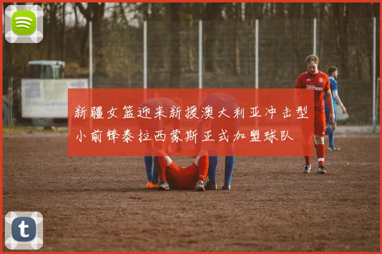新疆女篮迎来新援澳大利亚冲击型小前锋泰拉西蒙斯正式加盟球队