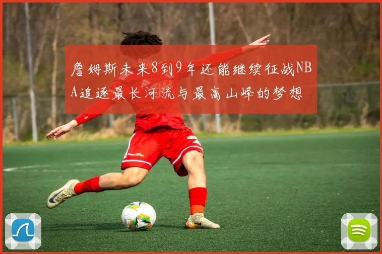 詹姆斯未来8到9年还能继续征战NBA追逐最长河流与最高山峰的梦想