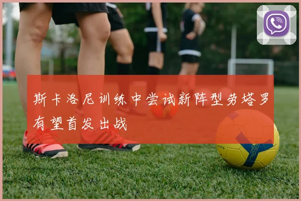 斯卡洛尼训练中尝试新阵型劳塔罗有望首发出战