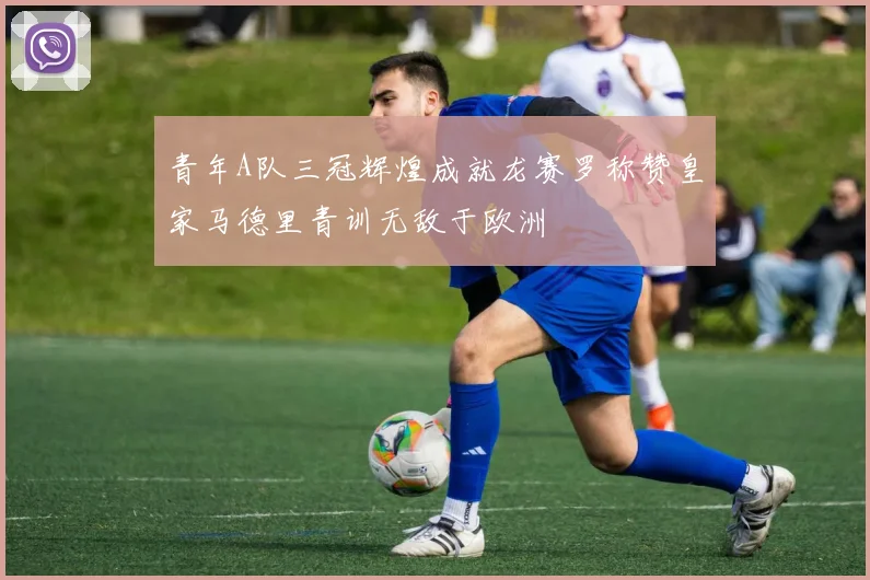 青年A队三冠辉煌成就龙赛罗称赞皇家马德里青训无敌于欧洲