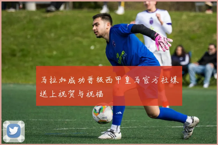 马拉加成功晋级西甲皇马官方社媒送上祝贺与祝福
