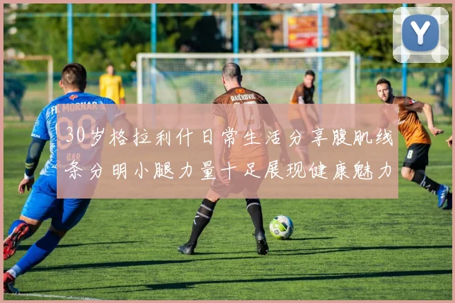 30岁格拉利什日常生活分享腹肌线条分明小腿力量十足展现健康魅力