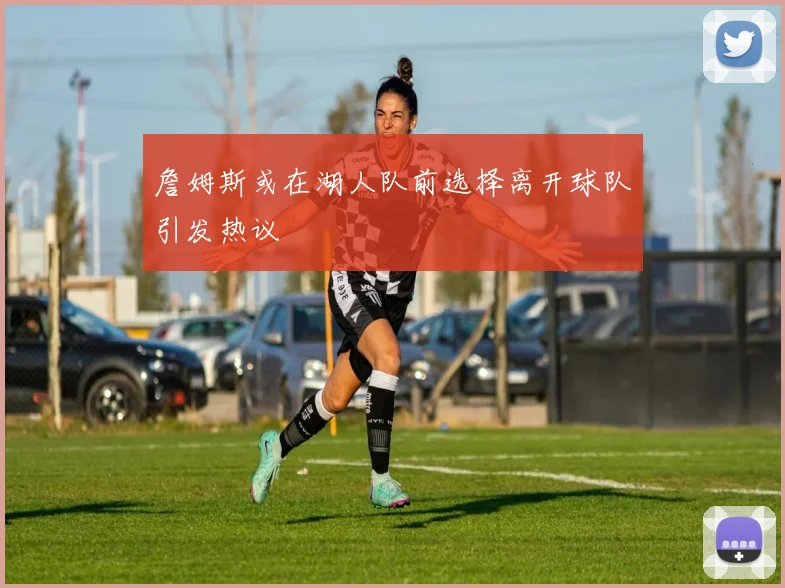 詹姆斯或在湖人队前选择离开球队引发热议
