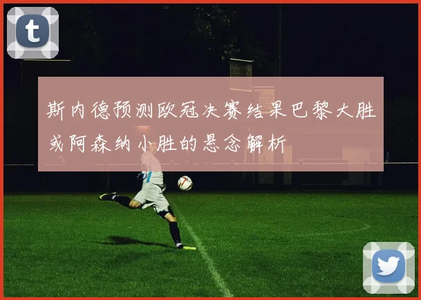 斯内德预测欧冠决赛结果巴黎大胜或阿森纳小胜的悬念解析