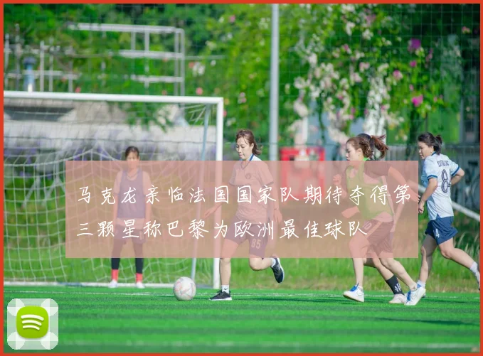 马克龙亲临法国国家队期待夺得第三颗星称巴黎为欧洲最佳球队