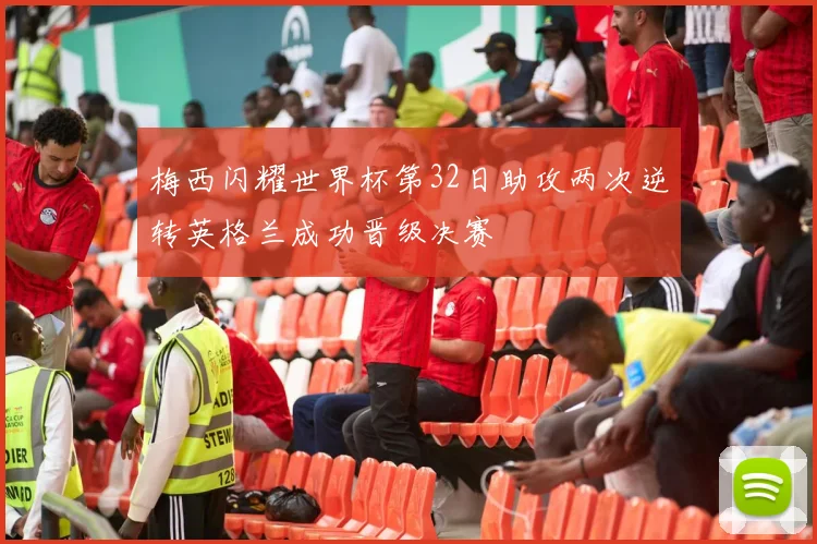 梅西闪耀世界杯第32日助攻两次逆转英格兰成功晋级决赛