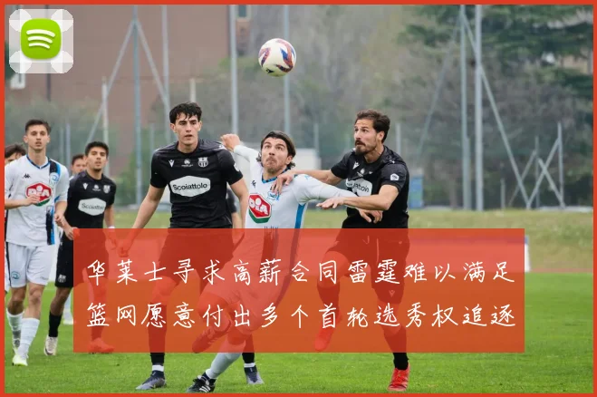 华莱士寻求高薪合同雷霆难以满足篮网愿意付出多个首轮选秀权追逐