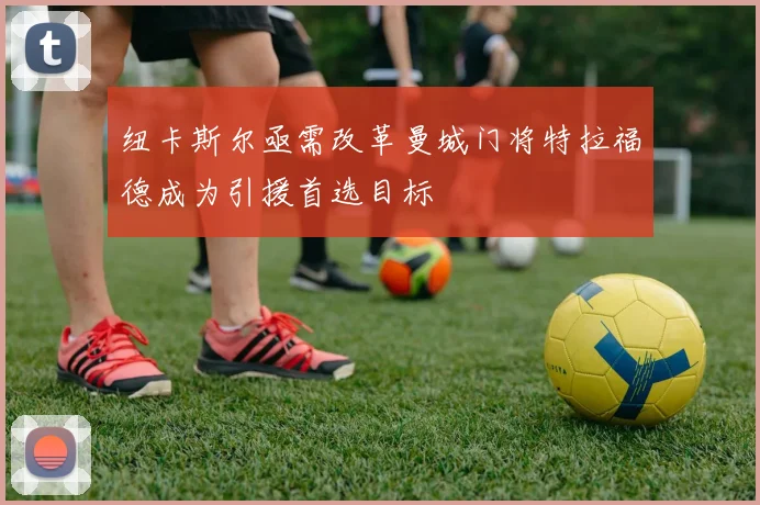 纽卡斯尔亟需改革曼城门将特拉福德成为引援首选目标