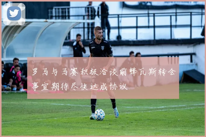 罗马与马赛积极洽谈前锋瓦斯转会事宜期待尽快达成协议