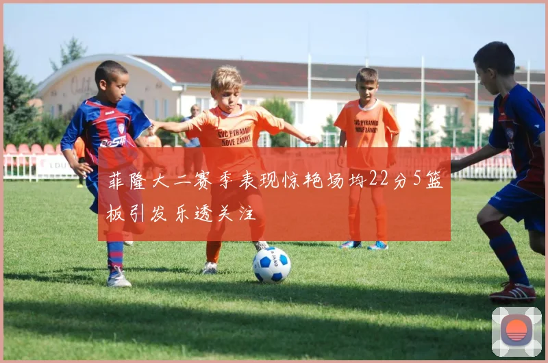 菲隆大二赛季表现惊艳场均22分5篮板引发乐透关注