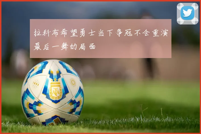 拉科布希望勇士当下争冠不会重演最后一舞的局面