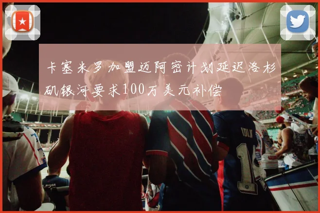 卡塞米罗加盟迈阿密计划延迟洛杉矶银河要求100万美元补偿