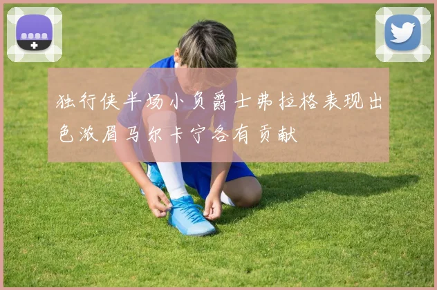独行侠半场小负爵士弗拉格表现出色浓眉马尔卡宁各有贡献