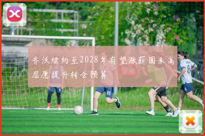 齐沃续约至2028年有望涨薪国米高层愿提升转会预算