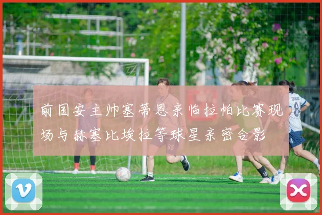 前国安主帅塞蒂恩亲临拉帕比赛现场与赫塞比埃拉等球星亲密合影